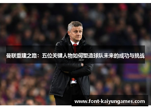曼联重建之路：五位关键人物如何塑造球队未来的成功与挑战