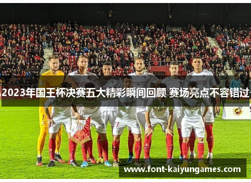 2023年国王杯决赛五大精彩瞬间回顾 赛场亮点不容错过