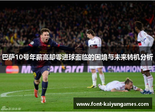 巴萨10号年薪高却零进球面临的困境与未来转机分析