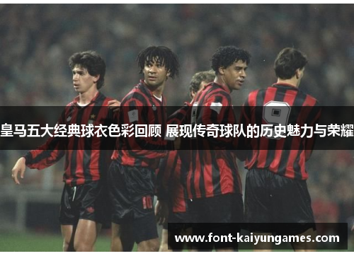 皇马五大经典球衣色彩回顾 展现传奇球队的历史魅力与荣耀